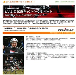 　人気自転車ブランドのピナレロが、5月10日に開催された「TOKYOセンチュリーライド2008」の参加者を対象に試乗キャンペーンを実施。多数のピナレロファンからの応募が殺到する中、ピナレロの最新モデルでイベントコースを走った、超ラッキーな7人に感想を聞きました。